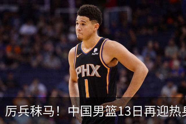 厉兵秣马！中国男篮13日再迎热身赛，冲刺世预赛第四窗口期比赛