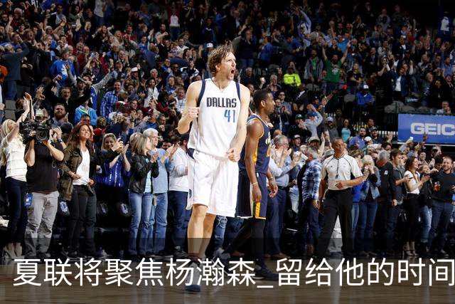 夏联将聚焦杨瀚森 留给他的时间不多了 新赛季挤进轮换难度大