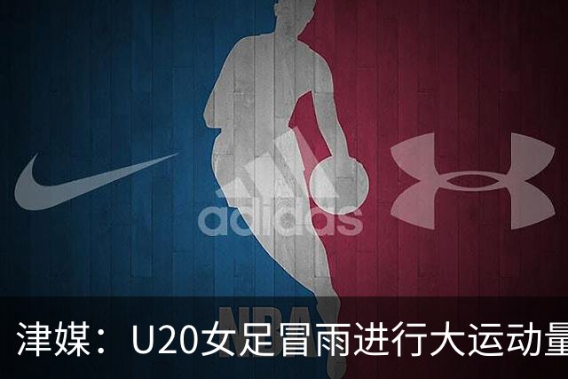 津媒：U20女足冒雨进行大运动量训练，高规格热身备战世界杯