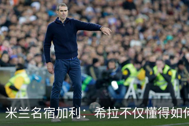 米兰名宿加利：希拉不仅懂得如何防守，还擅长组织进攻和向前出球