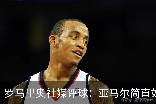 罗马里奥社媒评球：亚马尔简直如野兽般强大，也要向姆巴佩致敬