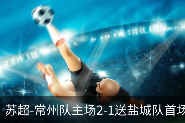 苏超-常州队主场2-1送盐城队首场失利 吴浩民梅开二度胡书铭点射