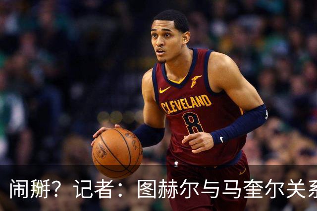 闹掰？记者：图赫尔与马奎尔关系远谈不上和睦，不认可后者发声明